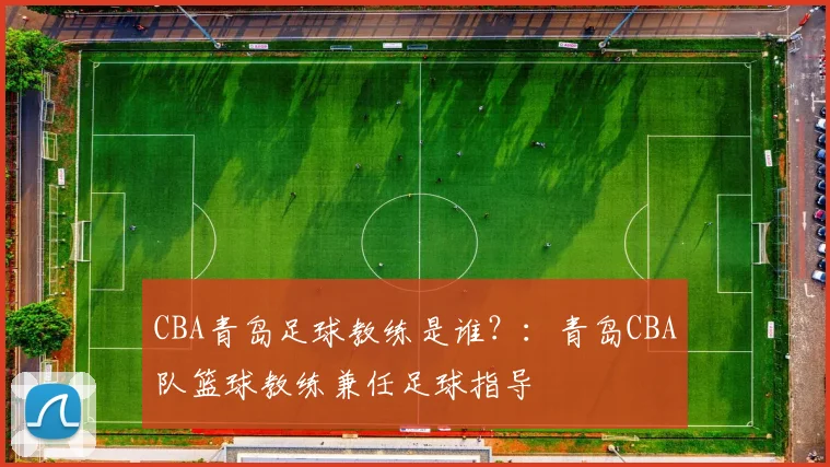 CBA青岛足球教练是谁？：青岛CBA队篮球教练兼任足球指导