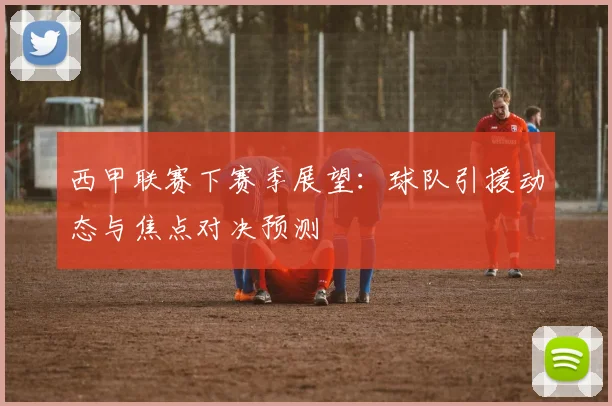 西甲联赛下赛季展望:球队引援动态与焦点对决预测