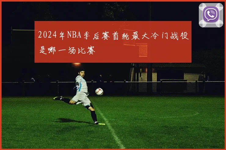 2024年NBA季后赛首轮最大冷门战役是哪一场比赛